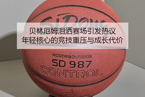 贝林厄姆泪洒赛场引发热议 年轻核心的竞技重压与成长代价