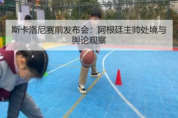 斯卡洛尼赛前发布会：阿根廷主帅处境与舆论观察